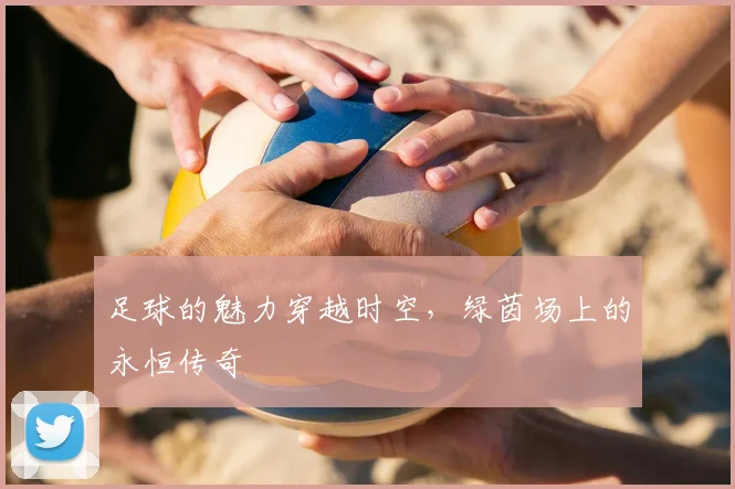 足球的魅力穿越时空，绿茵场上的永恒传奇