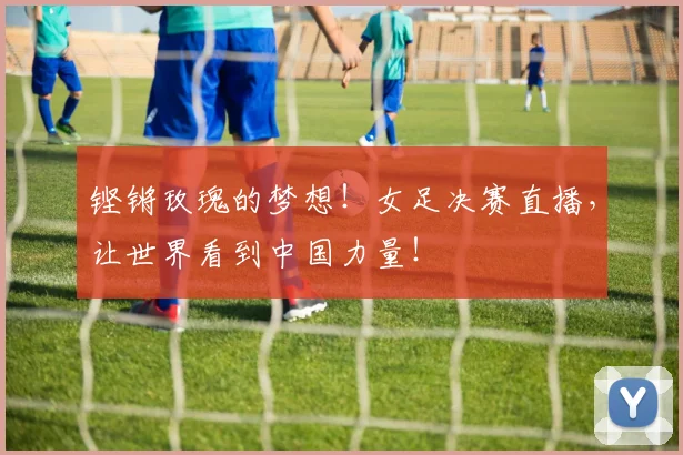 铿锵玫瑰的梦想！女足决赛直播，让世界看到中国力量！