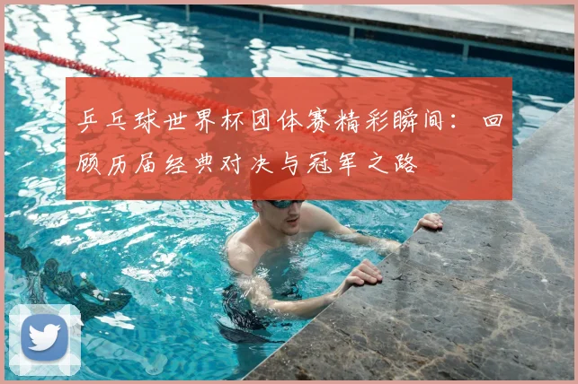 乒乓球世界杯团体赛精彩瞬间:回顾历届经典对决与冠军之路